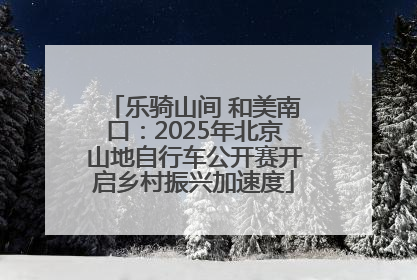 乐骑山间 和美南口：2025年北京山地自行车公开赛开启乡村振兴加速度