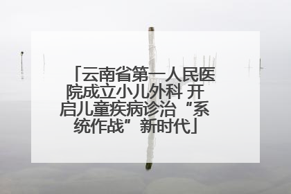 云南省第一人民医院成立小儿外科 开启儿童疾病诊治“系统作战”新时代