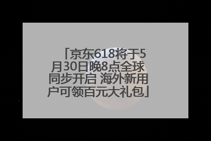 京东618将于5月30日晚8点全球同步开启 海外新用户可领百元大礼包