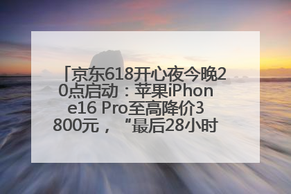 京东618开心夜今晚20点启动：苹果iPhone16 Pro至高降价3800元，“最后28小时”推出十二大补贴