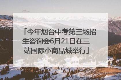 今年烟台中考第三场招生咨询会6月21日在三站国际小商品城举行
