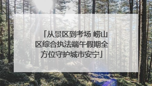 从景区到考场 崂山区综合执法端午假期全方位守护城市安宁