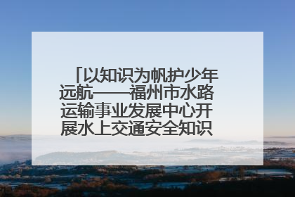 以知识为帆护少年远航——福州市水路运输事业发展中心开展水上交通安全知识进校园活动