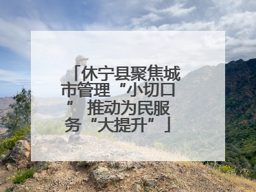 休宁县聚焦城市管理“小切口” 推动为民服务“大提升”