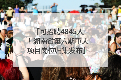 可招聘4845人！湖南省第六期重大项目岗位归集发布