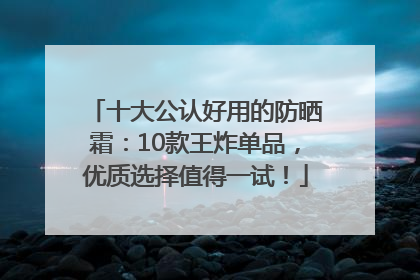 十大公认好用的防晒霜：10款王炸单品，优质选择值得一试！