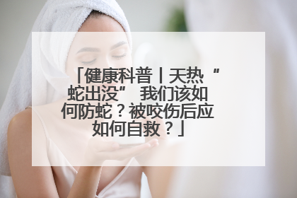 健康科普丨天热“蛇出没” 我们该如何防蛇？被咬伤后应如何自救？