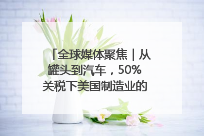 全球媒体聚焦｜从罐头到汽车，50%关税下美国制造业的“生死劫”