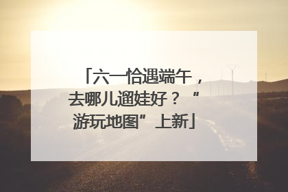 六一恰遇端午，去哪儿遛娃好？“游玩地图”上新