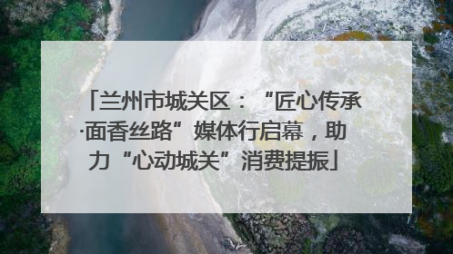 兰州市城关区：“匠心传承·面香丝路”媒体行启幕，助力“心动城关”消费提振