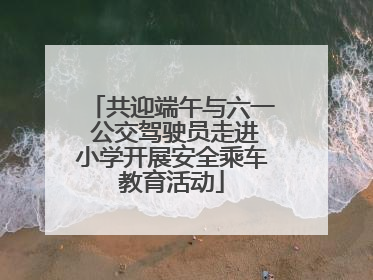 共迎端午与六一 公交驾驶员走进小学开展安全乘车教育活动