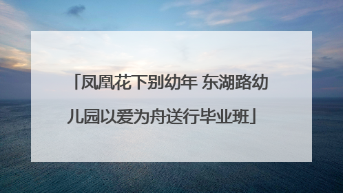 凤凰花下别幼年 东湖路幼儿园以爱为舟送行毕业班