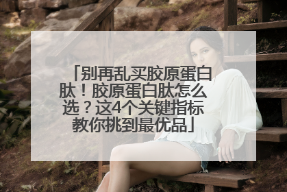 别再乱买胶原蛋白肽！胶原蛋白肽怎么选？这4个关键指标教你挑到最优品