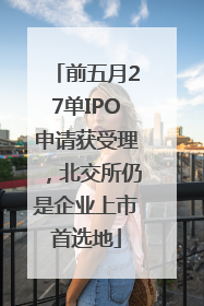前五月27单IPO申请获受理，北交所仍是企业上市首选地