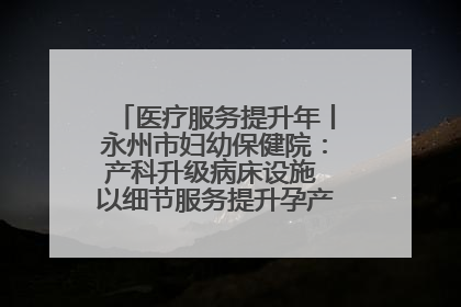 医疗服务提升年丨永州市妇幼保健院：产科升级病床设施 以细节服务提升孕产妇就医体验