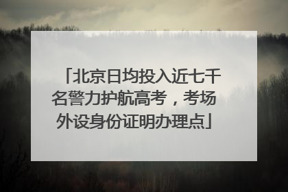 北京日均投入近七千名警力护航高考，考场外设身份证明办理点