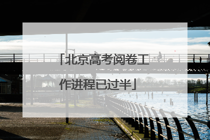 北京高考阅卷工作进程已过半