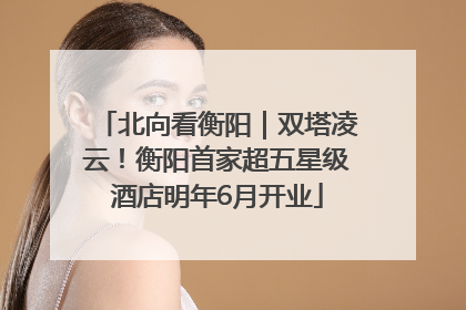 北向看衡阳｜双塔凌云！衡阳首家超五星级酒店明年6月开业