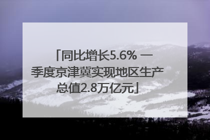 同比增长5.6% 一季度京津冀实现地区生产总值2.8万亿元