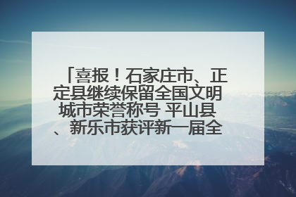 喜报！石家庄市、正定县继续保留全国文明城市荣誉称号 平山县、新乐市获评新一届全国文明城市