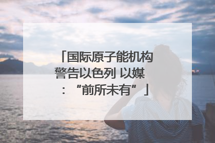 国际原子能机构警告以色列 以媒：“前所未有”