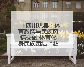 四川珙县：体育激情与民族风情交融 体育化身民族团结“黏合剂”