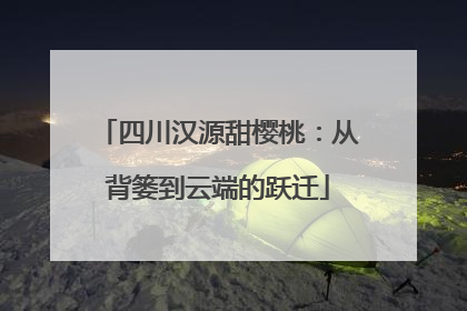 四川汉源甜樱桃：从背篓到云端的跃迁