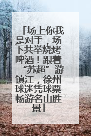 场上你我是对手，场下共举烧烤啤酒！跟着“苏超”游镇江，徐州球迷凭球票畅游名山胜景
