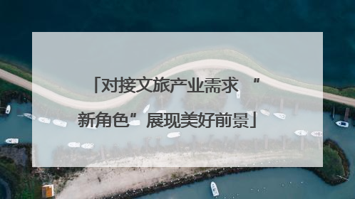 对接文旅产业需求 “新角色”展现美好前景