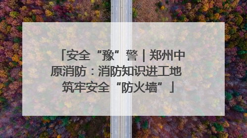 安全“豫”警｜郑州中原消防：消防知识进工地 筑牢安全“防火墙”