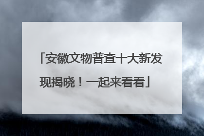 安徽文物普查十大新发现揭晓！一起来看看