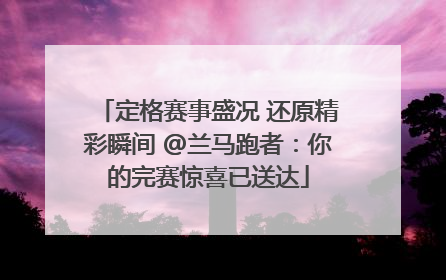 定格赛事盛况 还原精彩瞬间 @兰马跑者：你的完赛惊喜已送达