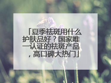 夏季祛斑用什么护肤品好？国家唯一认证的祛斑产品，高口碑大热门