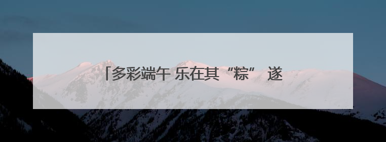 多彩端午 乐在其“粽” 遂昌这场端午活动有趣又温馨