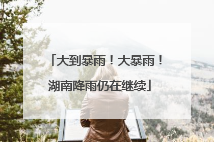大到暴雨！大暴雨！湖南降雨仍在继续