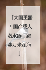大国重器！国产载人潜水器，跋涉万米深海