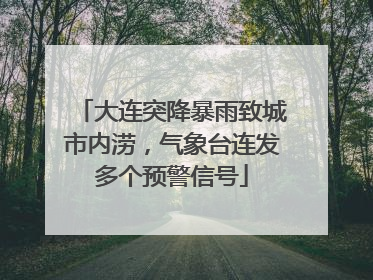 大连突降暴雨致城市内涝，气象台连发多个预警信号