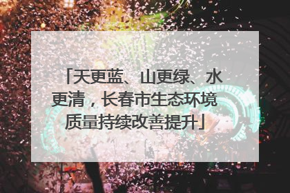 天更蓝、山更绿、水更清，长春市生态环境质量持续改善提升