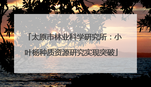 太原市林业科学研究所：小叶杨种质资源研究实现突破