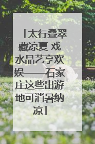 太行叠翠藏凉夏 戏水品艺享欢娱——石家庄这些出游地可消暑纳凉
