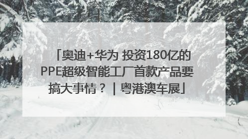 奥迪+华为 投资180亿的PPE超级智能工厂首款产品要搞大事情？｜粤港澳车展
