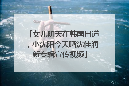 女儿明天在韩国出道，小沈阳今天晒沈佳润新专辑宣传视频