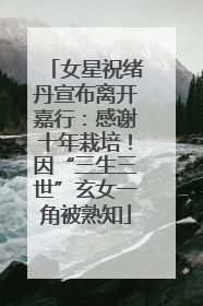 女星祝绪丹宣布离开嘉行：感谢十年栽培！因“三生三世”玄女一角被熟知
