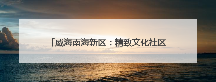 威海南海新区：精致文化社区“微光” 点亮群众幸福生活