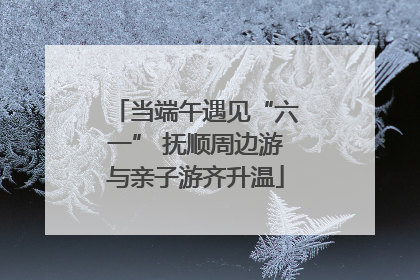 当端午遇见“六一” 抚顺周边游与亲子游齐升温