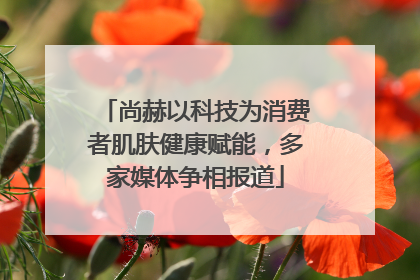 尚赫以科技为消费者肌肤健康赋能，多家媒体争相报道