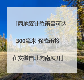 局地累计降雨量可达300毫米 强降雨将在安徽自北向南展开