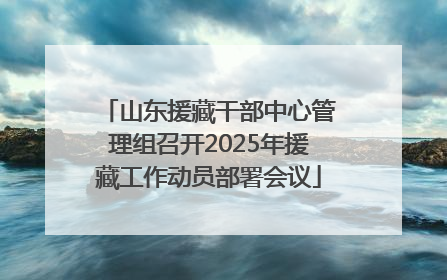 山东援藏干部中心管理组召开2025年援藏工作动员部署会议