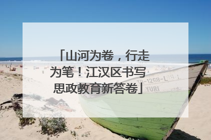 山河为卷，行走为笔！江汉区书写思政教育新答卷