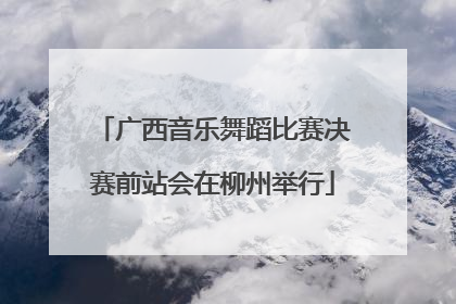 广西音乐舞蹈比赛决赛前站会在柳州举行